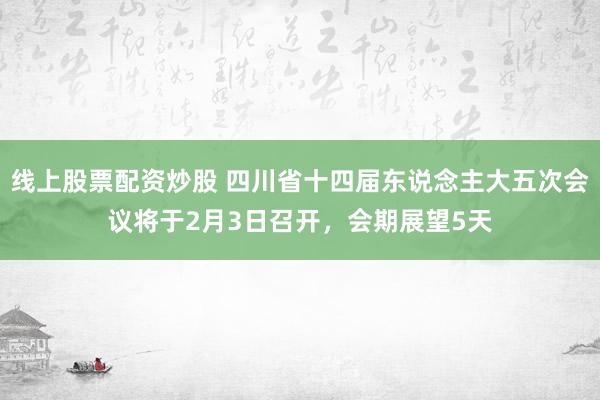 线上股票配资炒股 四川省十四届东说念主大五次会议将于2月3日召开，会期展望5天