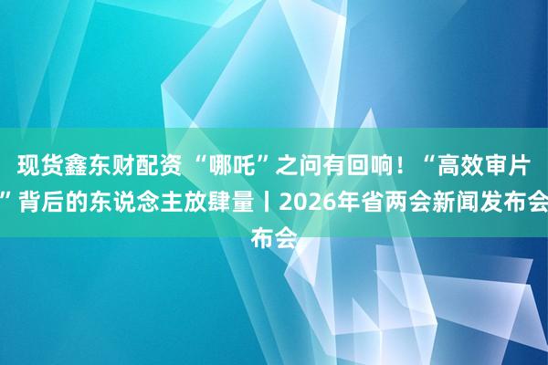 现货鑫东财配资 “哪吒”之问有回响！“高效审片”背后的东说念主放肆量丨2026年省两会新闻发布会