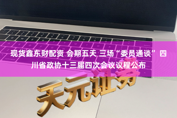 现货鑫东财配资 会期五天 三场“委员通谈” 四川省政协十三届四次会议议程公布