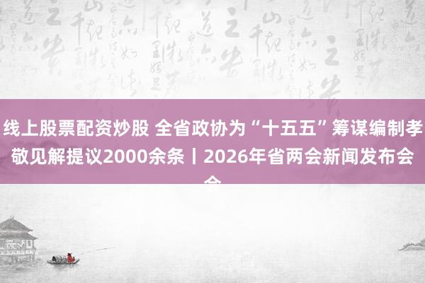 线上股票配资炒股 全省政协为“十五五”筹谋编制孝敬见解提议2000余条丨2026年省两会新闻发布会