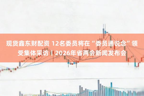 现货鑫东财配资 12名委员将在“委员通说念”领受集体采访丨2026年省两会新闻发布会
