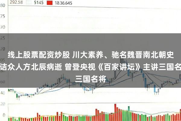线上股票配资炒股 川大素养、驰名魏晋南北朝史究诘众人方北辰病逝 曾登央视《百家讲坛》主讲三国名将