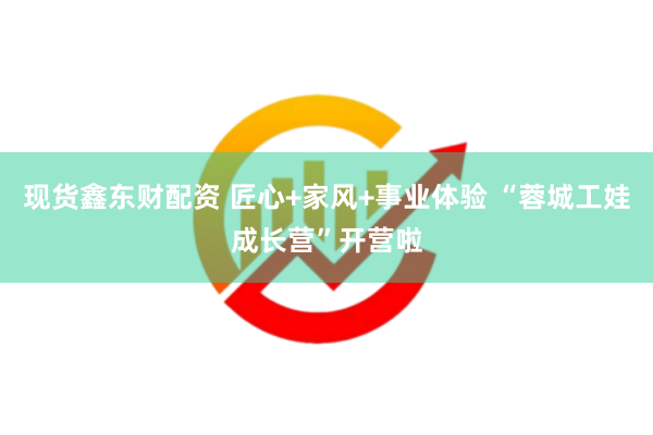 现货鑫东财配资 匠心+家风+事业体验 “蓉城工娃成长营”开营啦