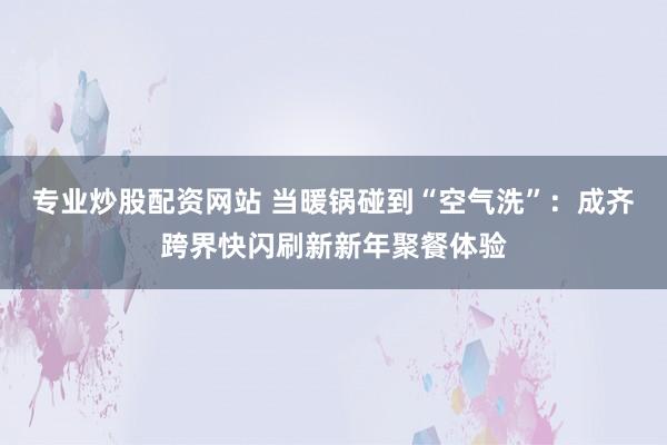 专业炒股配资网站 当暖锅碰到“空气洗”：成齐跨界快闪刷新新年聚餐体验