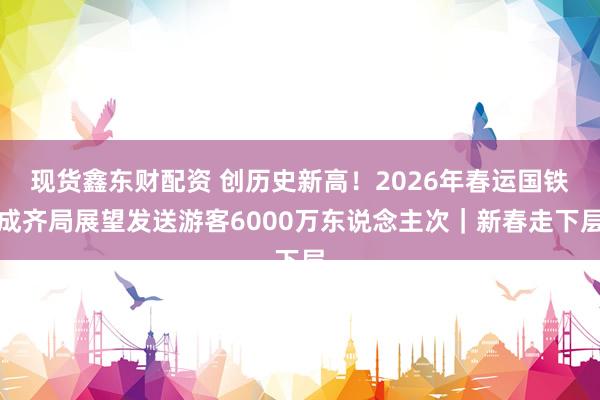 现货鑫东财配资 创历史新高！2026年春运国铁成齐局展望发送游客6000万东说念主次｜新春走下层