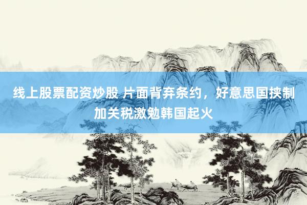 线上股票配资炒股 片面背弃条约，好意思国挟制加关税激勉韩国起火