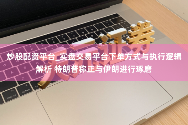 炒股配资平台_实盘交易平台下单方式与执行逻辑解析 特朗普称正与伊朗进行琢磨