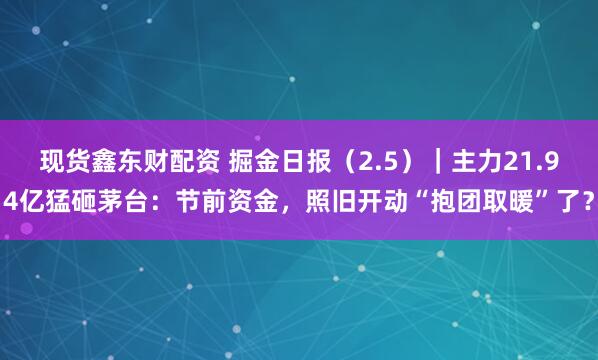 现货鑫东财配资 掘金日报（2.5）｜主力21.94亿猛砸茅台：节前资金，照旧开动“抱团取暖”了？