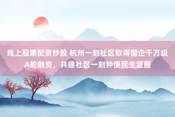 线上股票配资炒股 杭州一刻社区取得国企千万级A轮融资，共建社区一刻钟便民生涯圈