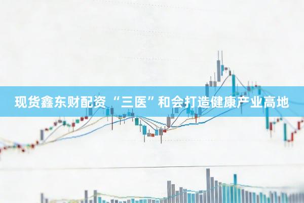 现货鑫东财配资 “三医”和会打造健康产业高地