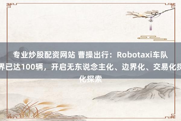 专业炒股配资网站 曹操出行：Robotaxi车队边界已达100辆，开启无东说念主化、边界化、交易化探索