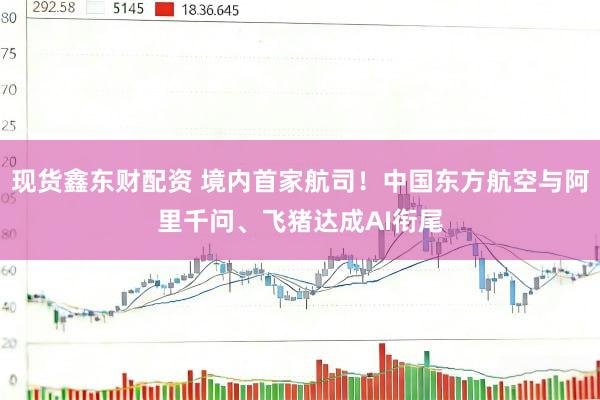 现货鑫东财配资 境内首家航司！中国东方航空与阿里千问、飞猪达成AI衔尾