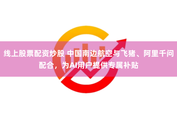 线上股票配资炒股 中国南边航空与飞猪、阿里千问配合，为AI用户提供专属补贴