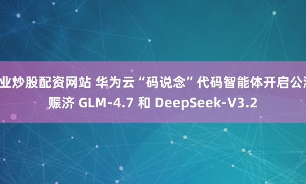 专业炒股配资网站 华为云“码说念”代码智能体开启公测，赈济 GLM-4.7 和 DeepSeek-V3.2