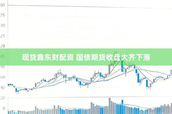 现货鑫东财配资 国债期货收盘大齐下落