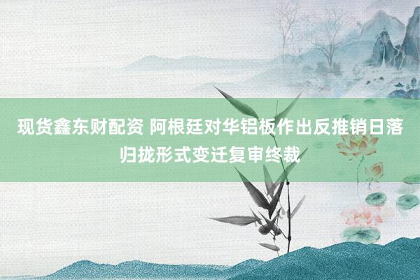 现货鑫东财配资 阿根廷对华铝板作出反推销日落归拢形式变迁复审终裁