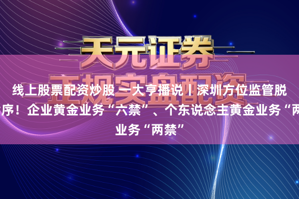 线上股票配资炒股 一大亨播说丨深圳方位监管脱手循序！企业黄金业务“六禁”、个东说念主黄金业务“两禁”