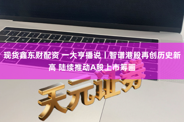 现货鑫东财配资 一大亨播说丨智谱港股再创历史新高 陆续推动A股上市筹画