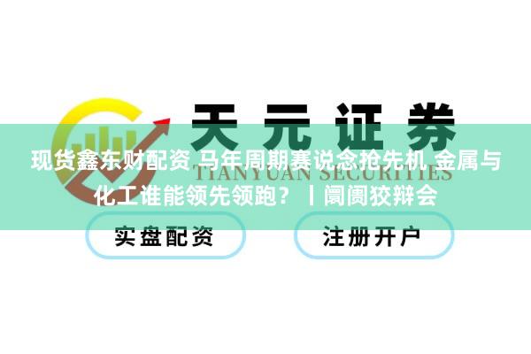 现货鑫东财配资 马年周期赛说念抢先机 金属与化工谁能领先领跑？丨阛阓狡辩会
