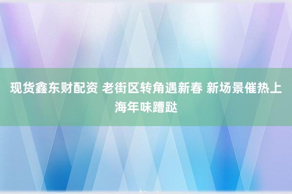 现货鑫东财配资 老街区转角遇新春 新场景催热上海年味蹧跶