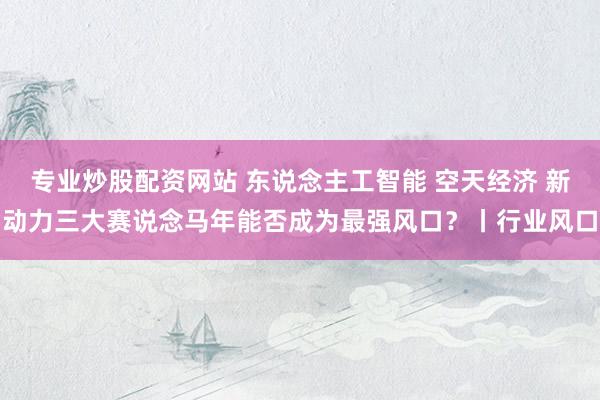 专业炒股配资网站 东说念主工智能 空天经济 新动力三大赛说念马年能否成为最强风口？丨行业风口