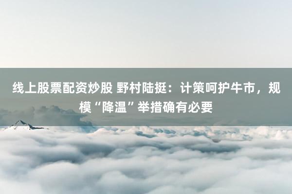 线上股票配资炒股 野村陆挺：计策呵护牛市，规模“降温”举措确有必要