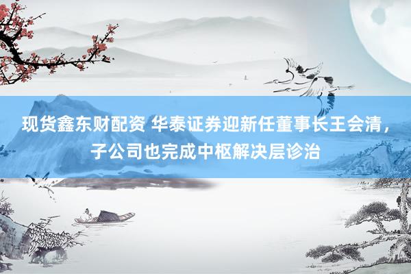 现货鑫东财配资 华泰证券迎新任董事长王会清，子公司也完成中枢解决层诊治