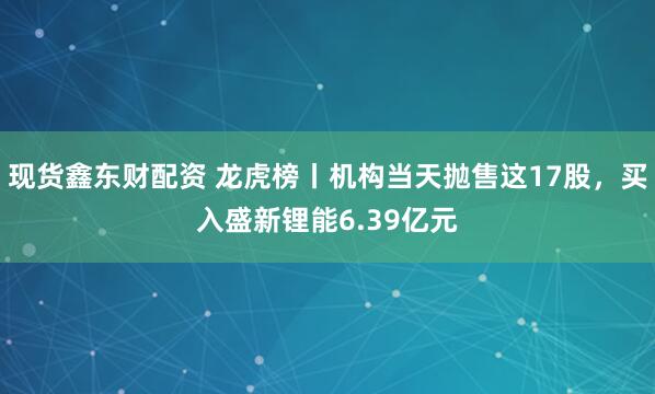 现货鑫东财配资 龙虎榜丨机构当天抛售这17股，买入盛新锂能6.39亿元