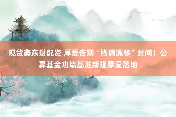 现货鑫东财配资 厚爱告别“格调漂移”时间！公募基金功绩基准新规厚爱落地