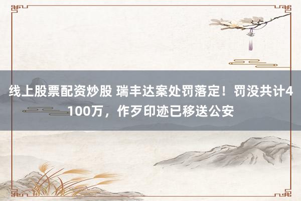 线上股票配资炒股 瑞丰达案处罚落定！罚没共计4100万，作歹印迹已移送公安