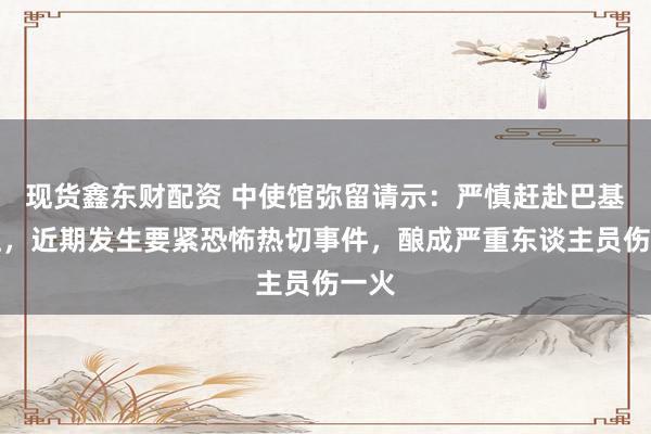 现货鑫东财配资 中使馆弥留请示：严慎赶赴巴基斯坦，近期发生要紧恐怖热切事件，酿成严重东谈主员伤一火