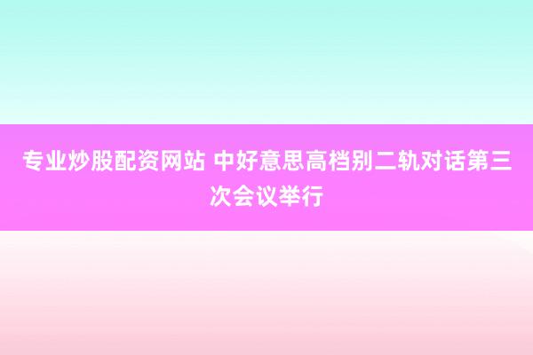 专业炒股配资网站 中好意思高档别二轨对话第三次会议举行