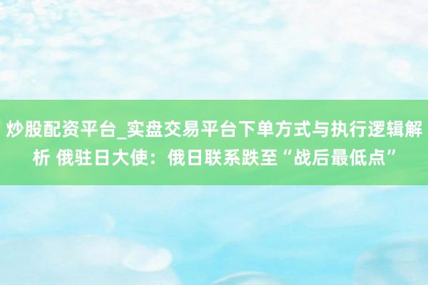 炒股配资平台_实盘交易平台下单方式与执行逻辑解析 俄驻日大使：俄日联系跌至“战后最低点”