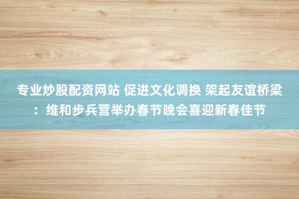 专业炒股配资网站 促进文化调换 架起友谊桥梁：维和步兵营举办春节晚会喜迎新春佳节