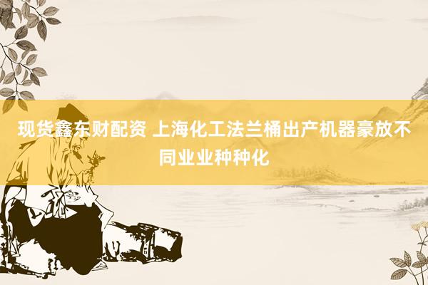 现货鑫东财配资 上海化工法兰桶出产机器豪放不同业业种种化