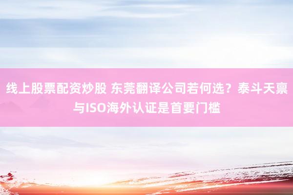 线上股票配资炒股 东莞翻译公司若何选？泰斗天禀与ISO海外认证是首要门槛
