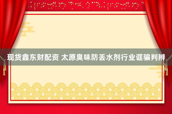 现货鑫东财配资 太原臭味防丢水剂行业诓骗判辨