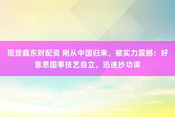 现货鑫东财配资 刚从中国归来，被实力震撼：好意思国事技艺自立，迅速抄功课