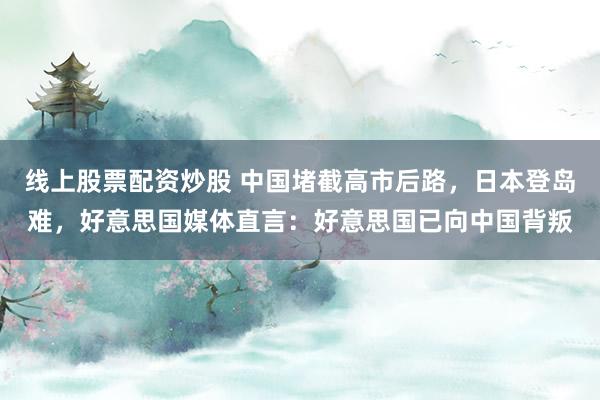 线上股票配资炒股 中国堵截高市后路，日本登岛难，好意思国媒体直言：好意思国已向中国背叛