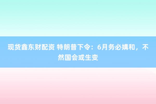 现货鑫东财配资 特朗普下令：6月务必媾和，不然国会或生变