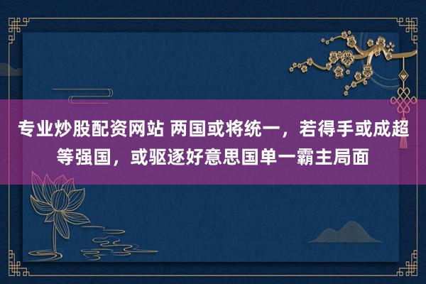 专业炒股配资网站 两国或将统一，若得手或成超等强国，或驱逐好意思国单一霸主局面
