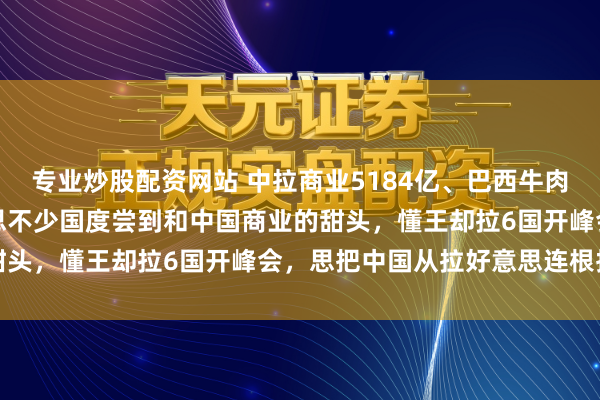 专业炒股配资网站 中拉商业5184亿、巴西牛肉对华暴增50%，拉好意思不少国度尝到和中国商业的甜头，懂王却拉6国开峰会，思把中国从拉好意思连根拔起
