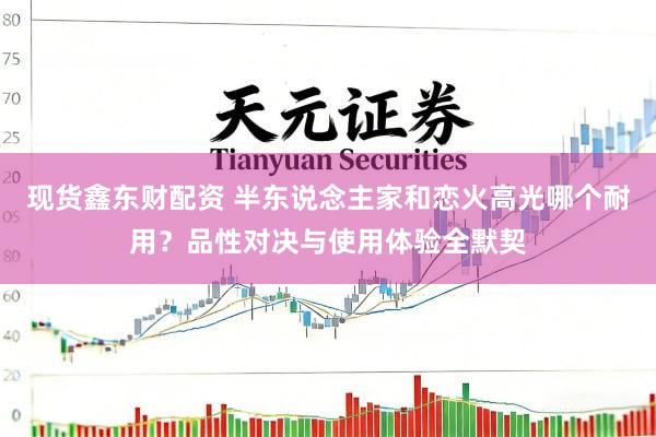 现货鑫东财配资 半东说念主家和恋火高光哪个耐用？品性对决与使用体验全默契