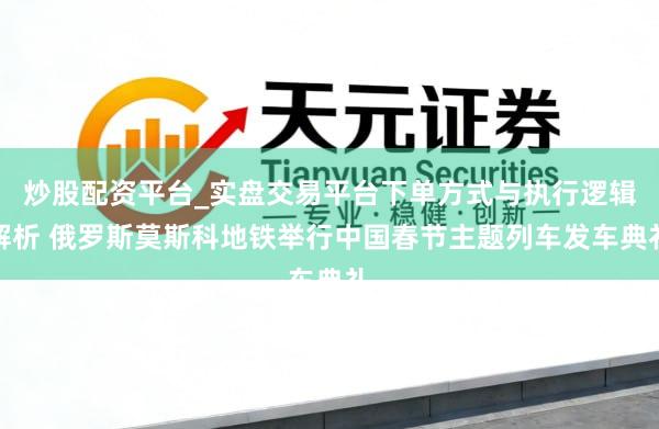 炒股配资平台_实盘交易平台下单方式与执行逻辑解析 俄罗斯莫斯科地铁举行中国春节主题列车发车典礼