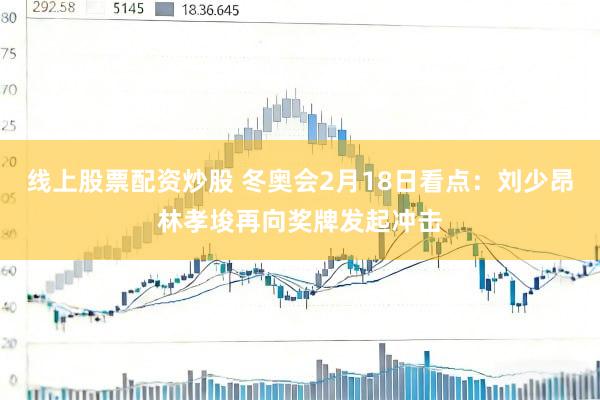 线上股票配资炒股 冬奥会2月18日看点：刘少昂林孝埈再向奖牌发起冲击