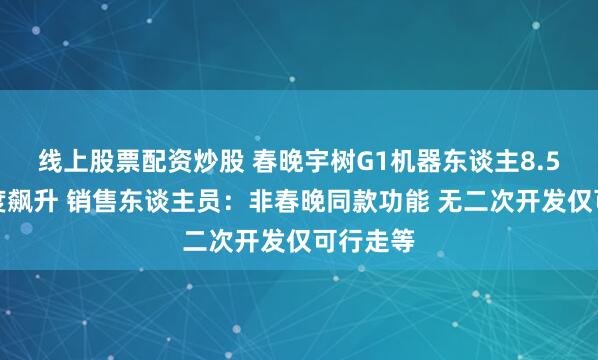 线上股票配资炒股 春晚宇树G1机器东谈主8.5万元热度飙升 销售东谈主员：非春晚同款功能 无二次开发仅可行走等