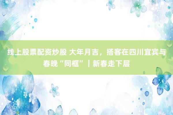 线上股票配资炒股 大年月吉，搭客在四川宜宾与春晚“同框”｜新春走下层