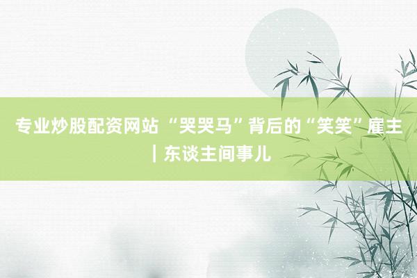 专业炒股配资网站 “哭哭马”背后的“笑笑”雇主｜东谈主间事儿
