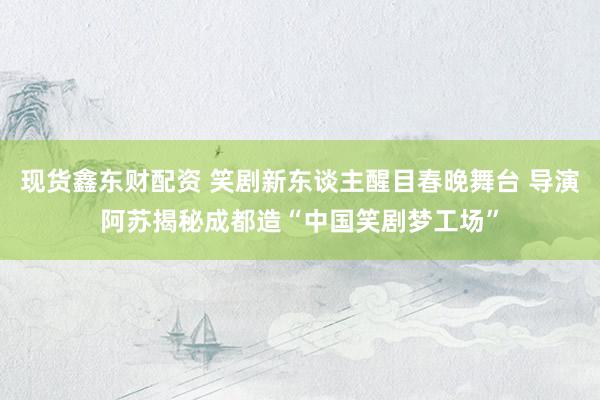 现货鑫东财配资 笑剧新东谈主醒目春晚舞台 导演阿苏揭秘成都造“中国笑剧梦工场”