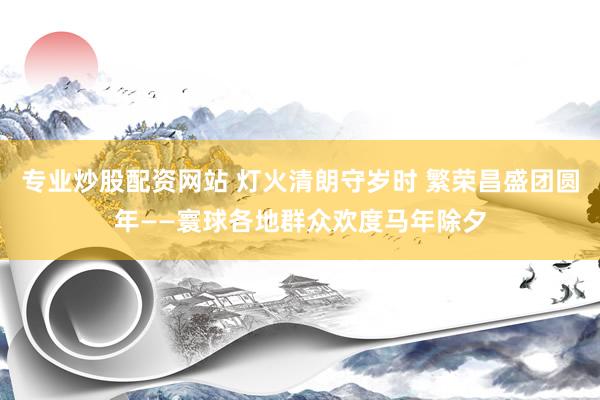 专业炒股配资网站 灯火清朗守岁时 繁荣昌盛团圆年——寰球各地群众欢度马年除夕